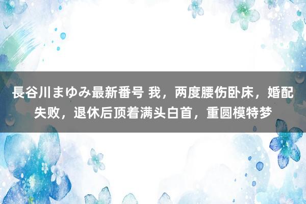 長谷川まゆみ最新番号 我，两度腰伤卧床，婚配失败，退休后顶着满头白首，重圆模特梦