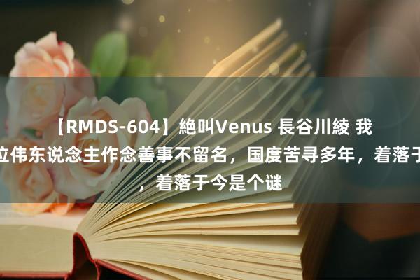 【RMDS-604】絶叫Venus 長谷川綾 我国近代一位伟东说念主作念善事不留名，国度苦寻多年，着落于今是个谜