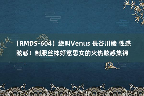 【RMDS-604】絶叫Venus 長谷川綾 性感眩惑！制服丝袜好意思女的火热眩惑集锦