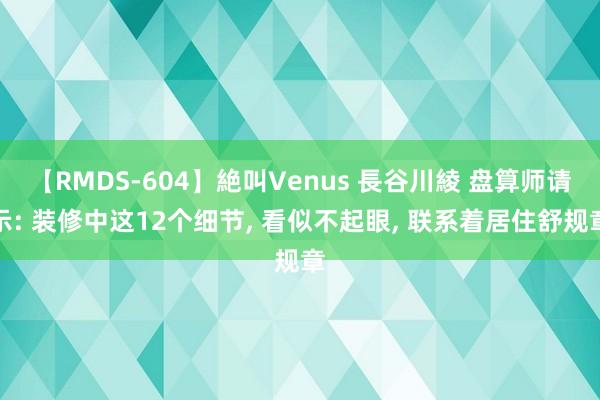 【RMDS-604】絶叫Venus 長谷川綾 盘算师请示: 装修中这12个细节， 看似不起眼， 联系着居住舒规章