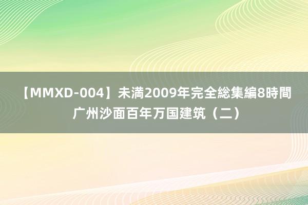 【MMXD-004】未満2009年完全総集編8時間 广州沙面百年万国建筑（二）