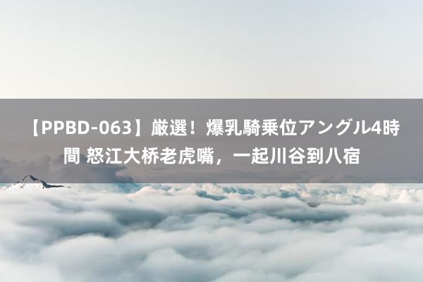 【PPBD-063】厳選！爆乳騎乗位アングル4時間 怒江大桥老虎嘴，一起川谷到八宿