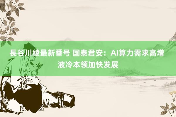 長谷川綾最新番号 国泰君安：AI算力需求高增 液冷本领加快发展