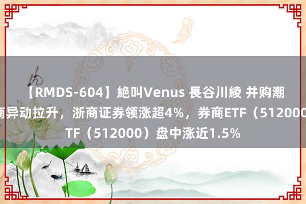 【RMDS-604】絶叫Venus 長谷川綾 并购潮中探寻契机，券商异动拉升，浙商证券领涨超4%，券商ETF（512000）盘中涨近1.5%