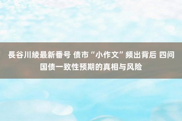 長谷川綾最新番号 债市“小作文”频出背后 四问国债一致性预期的真相与风险