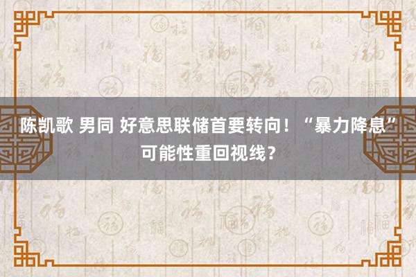 陈凯歌 男同 好意思联储首要转向！“暴力降息”可能性重回视线？