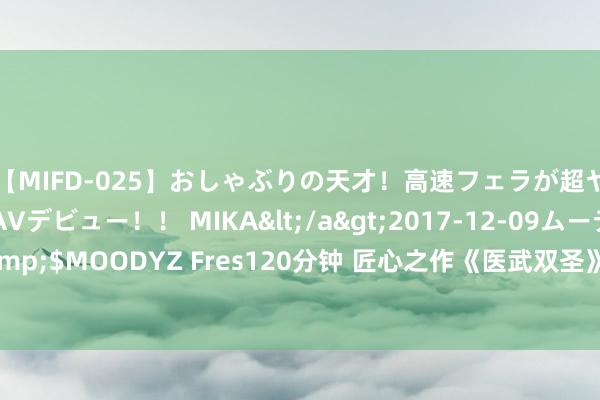 【MIFD-025】おしゃぶりの天才！高速フェラが超ヤバイ即尺黒ギャルAVデビュー！！ MIKA</a>2017-12-09ムーディーズ&$MOODYZ Fres120分钟 匠心之作《医武双圣》，王人让让，我拿的才是主角脚本