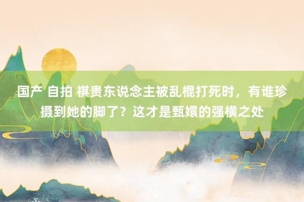 国产 自拍 祺贵东说念主被乱棍打死时，有谁珍摄到她的脚了？这才是甄嬛的强横之处