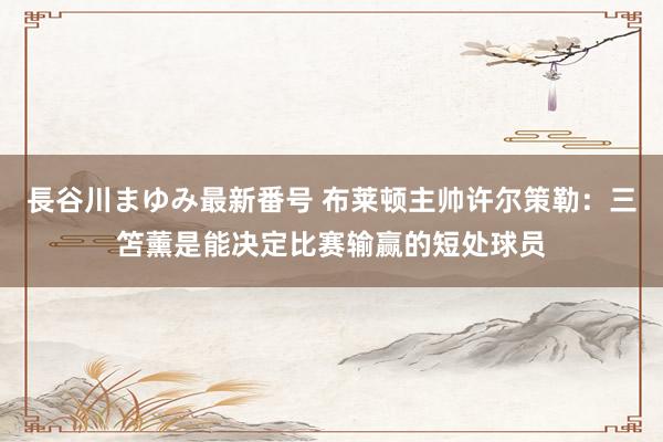 長谷川まゆみ最新番号 布莱顿主帅许尔策勒：三笘薰是能决定比赛输赢的短处球员