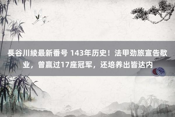 長谷川綾最新番号 143年历史！法甲劲旅宣告歇业，曾赢过17座冠军，还培养出皆达内