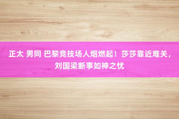 正太 男同 巴黎竞技场人烟燃起！莎莎靠近难关，刘国梁断事如神之忧