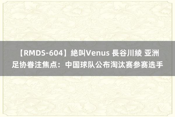 【RMDS-604】絶叫Venus 長谷川綾 亚洲足协眷注焦点：中国球队公布淘汰赛参赛选手