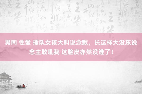 男同 性愛 插队女孩大叫说念歉，长这样大没东说念主敢吼我 这脸皮亦然没谁了！