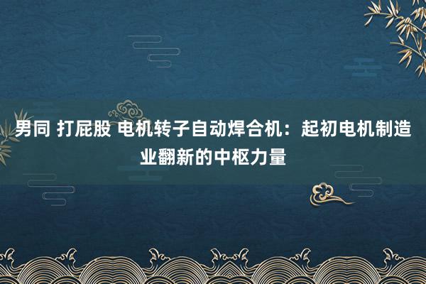 男同 打屁股 电机转子自动焊合机：起初电机制造业翻新的中枢力量