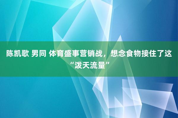 陈凯歌 男同 体育盛事营销战，想念食物接住了这“泼天流量”