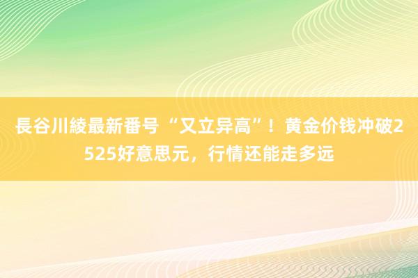 長谷川綾最新番号 “又立异高”！黄金价钱冲破2525好意思元，行情还能走多远