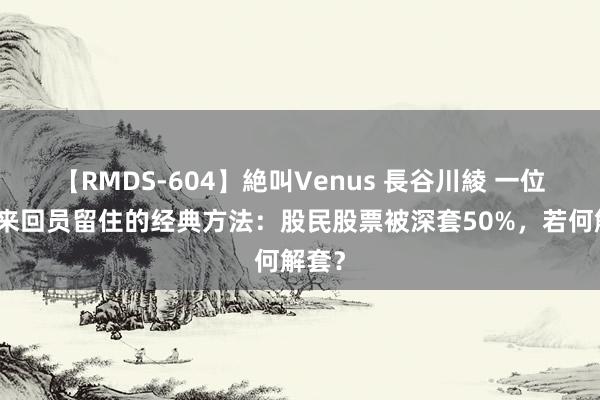 【RMDS-604】絶叫Venus 長谷川綾 一位犹太来回员留住的经典方法：股民股票被深套50%，若何解套？