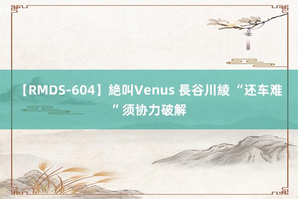 【RMDS-604】絶叫Venus 長谷川綾 “还车难”须协力破解