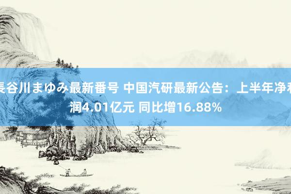 長谷川まゆみ最新番号 中国汽研最新公告：上半年净利润4.01亿元 同比增16.88%