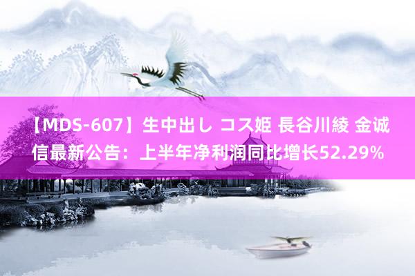 【MDS-607】生中出し コス姫 長谷川綾 金诚信最新公告：上半年净利润同比增长52.29%