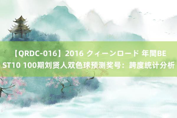 【QRDC-016】2016 クィーンロード 年間BEST10 100期刘贤人双色球预测奖号：跨度统计分析