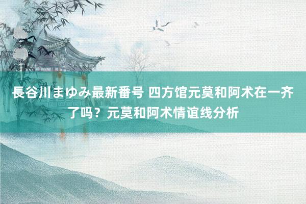 長谷川まゆみ最新番号 四方馆元莫和阿术在一齐了吗？元莫和阿术情谊线分析