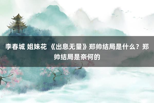 李春城 姐妹花 《出息无量》郑帅结局是什么？郑帅结局是奈何的