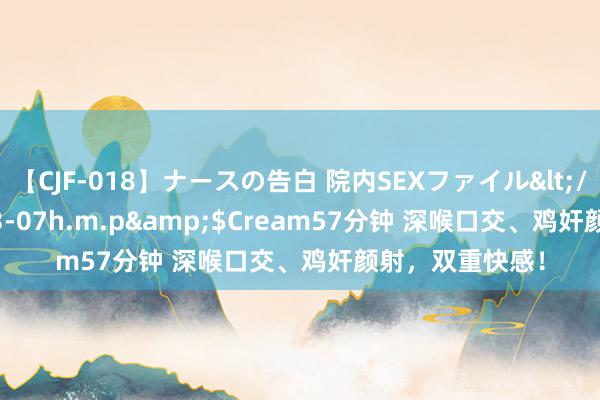 【CJF-018】ナースの告白 院内SEXファイル</a>2008-03-07h.m.p&$Cream57分钟 深喉口交、鸡奸颜射，双重快感！