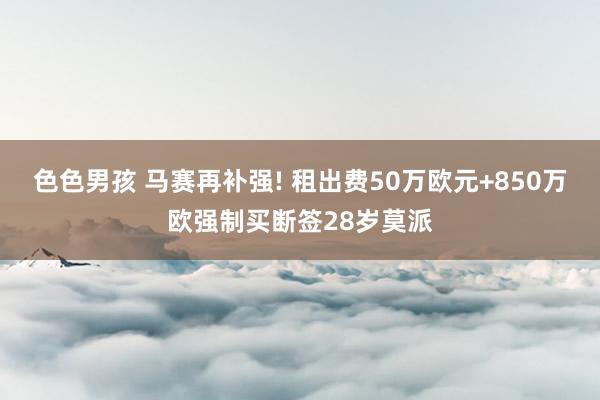 色色男孩 马赛再补强! 租出费50万欧元+850万欧强制买断签28岁莫派