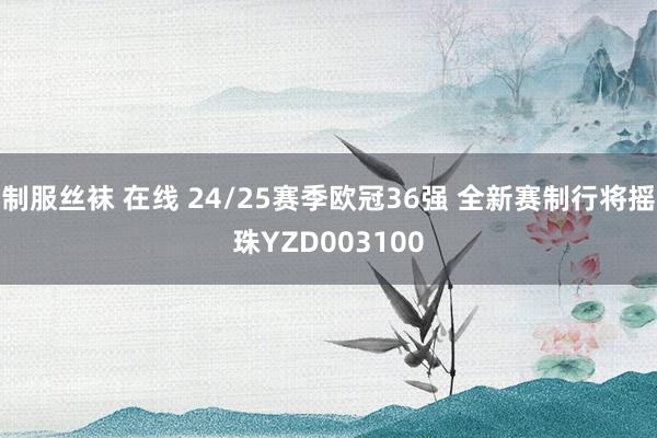 制服丝袜 在线 24/25赛季欧冠36强 全新赛制行将摇珠YZD003100