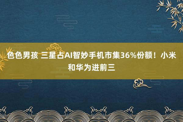 色色男孩 三星占AI智妙手机市集36%份额！小米和华为进前三