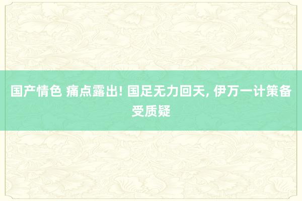 国产情色 痛点露出! 国足无力回天, 伊万一计策备受质疑