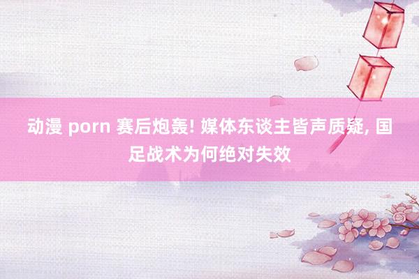 动漫 porn 赛后炮轰! 媒体东谈主皆声质疑, 国足战术为何绝对失效