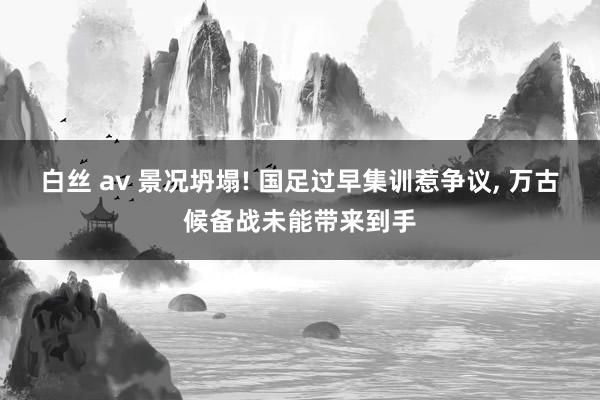 白丝 av 景况坍塌! 国足过早集训惹争议， 万古候备战未能带来到手