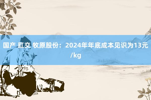 国产 肛交 牧原股份：2024年年底成本见识为13元/kg