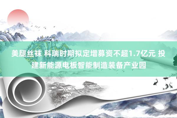 美腿丝袜 科瑞时期拟定增募资不超1.7亿元 投建新能源电板智能制造装备产业园