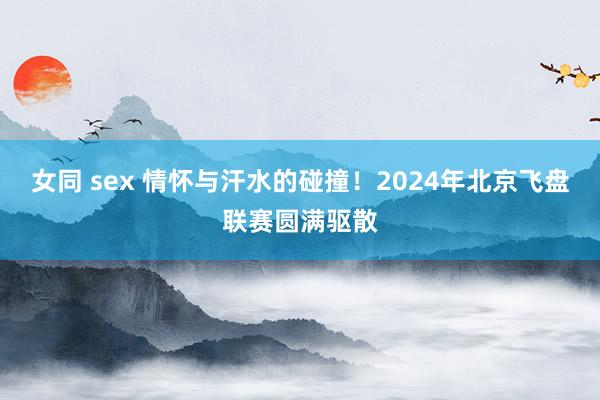 女同 sex 情怀与汗水的碰撞！2024年北京飞盘联赛圆满驱散