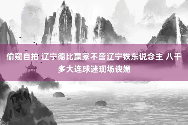 偷窥自拍 辽宁德比赢家不啻辽宁铁东说念主 八千多大连球迷现场谀媚