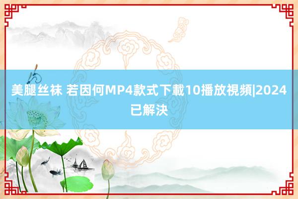 美腿丝袜 若因何MP4款式下載10播放視頻|2024已解決