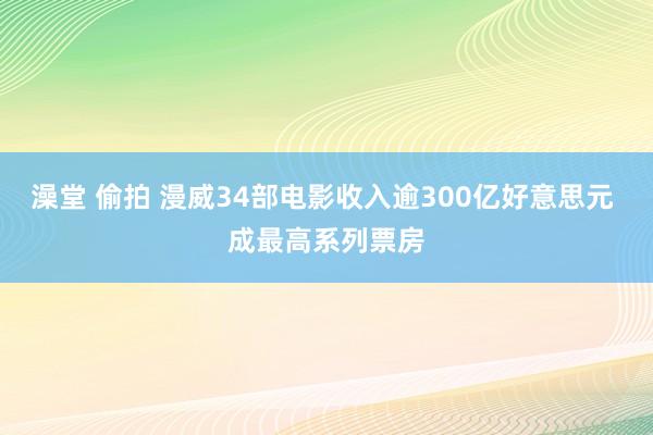 澡堂 偷拍 漫威34部电影收入逾300亿好意思元 成最高系列票房