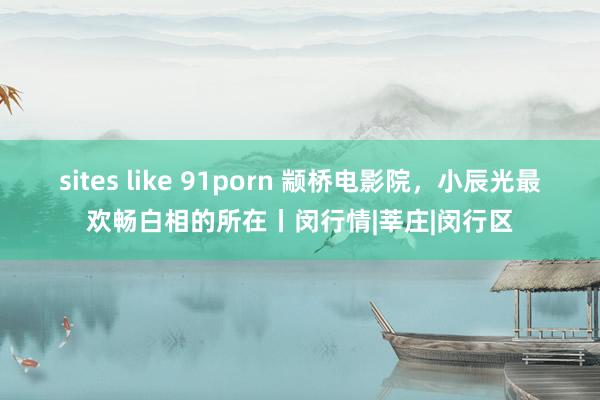 sites like 91porn 颛桥电影院，小辰光最欢畅白相的所在丨闵行情|莘庄|闵行区