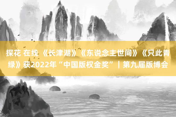 探花 在线 《长津湖》《东说念主世间》《只此青绿》获2022年“中国版权金奖”｜第九届版博会