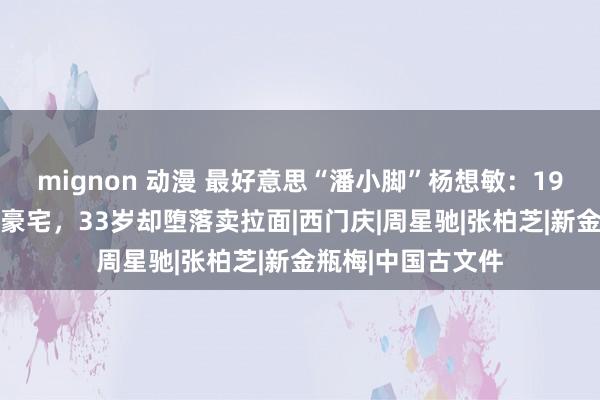 mignon 动漫 最好意思“潘小脚”杨想敏：19岁走红，28岁住豪宅，33岁却堕落卖拉面|西门庆|周星驰|张柏芝|新金瓶梅|中国古文件