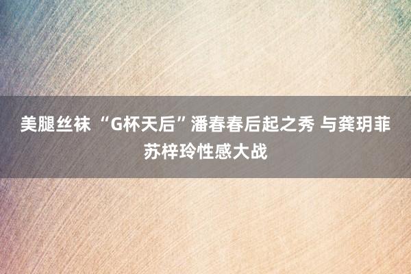 美腿丝袜 “G杯天后”潘春春后起之秀 与龚玥菲苏梓玲性感大战