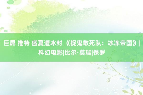 巨屌 推特 盛夏遭冰封 《捉鬼敢死队：冰冻帝国》|科幻电影|比尔·莫瑞|保罗