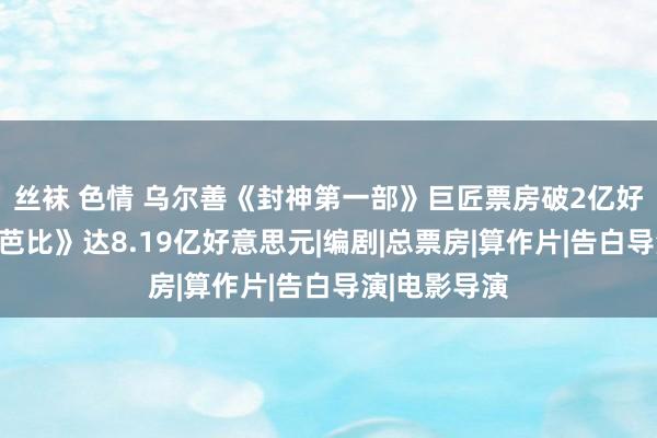 丝袜 色情 乌尔善《封神第一部》巨匠票房破2亿好意思元，《芭比》达8.19亿好意思元|编剧|总票房|算作片|告白导演|电影导演