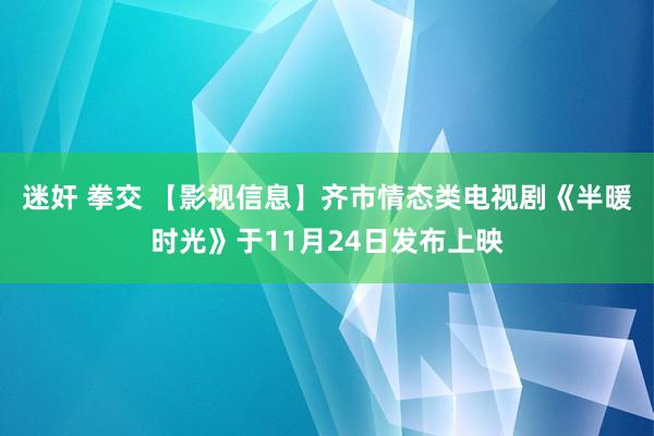 迷奸 拳交 【影视信息】齐市情态类电视剧《半暖时光》于11月24日发布上映