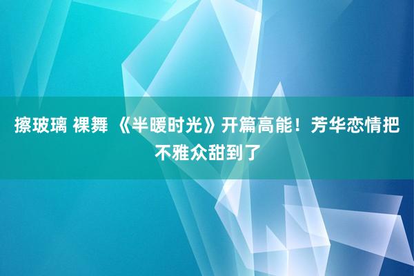 擦玻璃 裸舞 《半暖时光》开篇高能！芳华恋情把不雅众甜到了