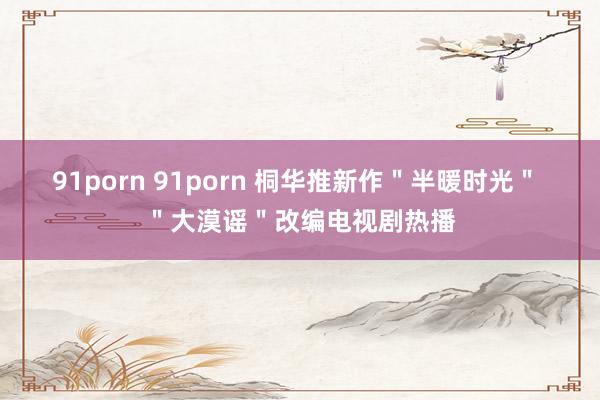 91porn 91porn 桐华推新作＂半暖时光＂ ＂大漠谣＂改编电视剧热播