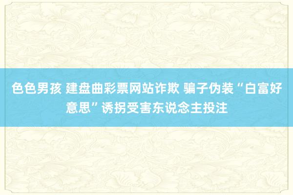 色色男孩 建盘曲彩票网站诈欺 骗子伪装“白富好意思”诱拐受害东说念主投注